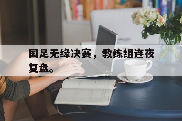 国足无缘决赛，教练组连夜复盘。