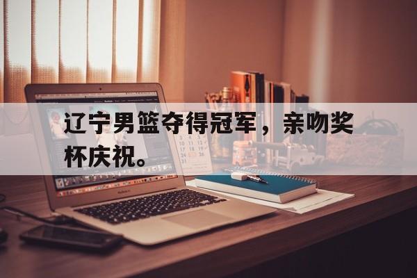辽宁男篮夺得冠军，亲吻奖杯庆祝。