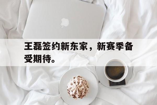 王磊签约新东家，新赛季备受期待。