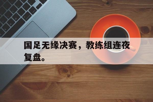 国足无缘决赛，教练组连夜复盘。