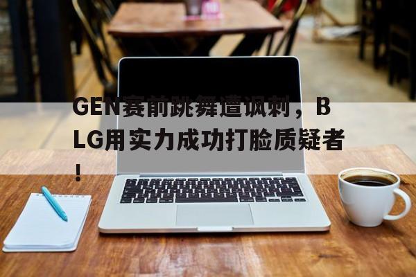 GEN赛前跳舞遭讽刺，BLG用实力成功打脸质疑者！