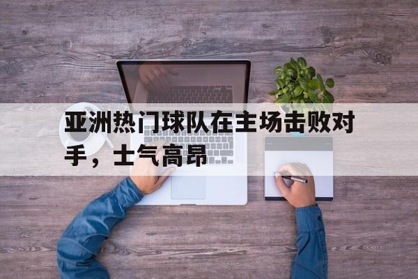 亚洲热门球队在主场击败对手，士气高昂