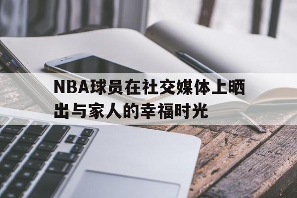 NBA球员在社交媒体上晒出与家人的幸福时光